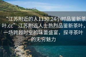 “江蘇附近的人1130.24小時品鑒新茶葉.cc”江蘇附近人士熱烈品鑒新茶葉，一場跨越時空的味蕾盛宴，探尋茶葉的無窮魅力