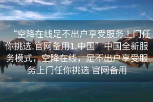 “空降在線足不出戶享受服務上門任你挑選.官網(wǎng)備用1.中國”中國全新服務模式，空降在線，足不出戶享受服務上門任你挑選 官網(wǎng)備用