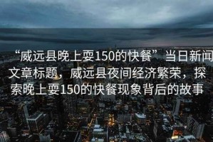 “威遠(yuǎn)縣晚上耍150的快餐”當(dāng)日新聞文章標(biāo)題，威遠(yuǎn)縣夜間經(jīng)濟(jì)繁榮，探索晚上耍150的快餐現(xiàn)象背后的故事