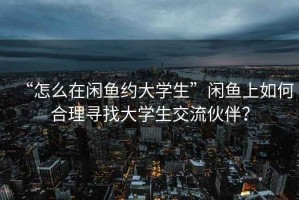 “怎么在閑魚約大學(xué)生”閑魚上如何合理尋找大學(xué)生交流伙伴？