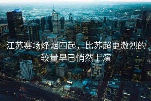 江蘇賽場(chǎng)烽煙四起，比蘇超更激烈的較量早已悄然上演