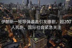伊朗新一輪導(dǎo)彈襲擊引發(fā)慘劇，超200人死傷，國際社會緊急關(guān)注