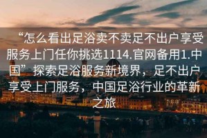 “怎么看出足浴賣不賣足不出戶享受服務上門任你挑選1114.官網(wǎng)備用1.中國”探索足浴服務新境界，足不出戶享受上門服務，中國足浴行業(yè)的革新之旅