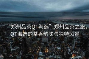 “鄭州品茶QT海選”鄭州品茶之旅，QT海選的茶香韻味與獨(dú)特風(fēng)景