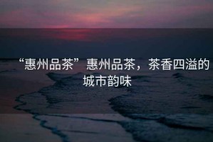 “惠州品茶”惠州品茶，茶香四溢的城市韻味