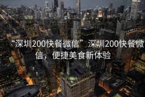 “深圳200快餐微信”深圳200快餐微信，便捷美食新體驗(yàn)