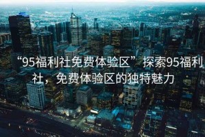 “95福利社免費體驗區(qū)”探索95福利社，免費體驗區(qū)的獨特魅力