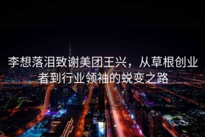 李想落淚致謝美團(tuán)王興，從草根創(chuàng)業(yè)者到行業(yè)領(lǐng)袖的蛻變之路