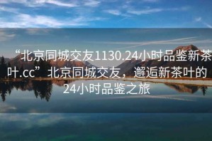 “北京同城交友1130.24小時(shí)品鑒新茶葉.cc”北京同城交友，邂逅新茶葉的24小時(shí)品鑒之旅