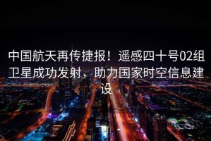 中國航天再傳捷報！遙感四十號02組衛(wèi)星成功發(fā)射，助力國家時空信息建設