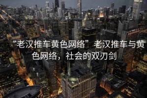 “老漢推車黃色網(wǎng)絡”老漢推車與黃色網(wǎng)絡，社會的雙刃劍
