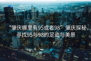 “肇慶哪里有95或者98”肇慶探秘，尋找95與98的足跡與美景