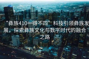 “彝族410一得不四”科技引領彝族發(fā)展，探索彝族文化與數(shù)字時代的融合之路