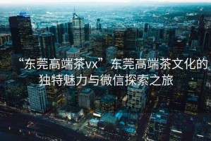 “東莞高端茶vx”東莞高端茶文化的獨特魅力與微信探索之旅