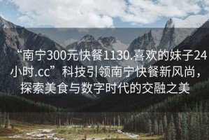 “南寧300元快餐1130.喜歡的妹子24小時.cc”科技引領(lǐng)南寧快餐新風(fēng)尚，探索美食與數(shù)字時代的交融之美