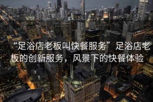 “足浴店老板叫快餐服務(wù)”足浴店老板的創(chuàng)新服務(wù)，風(fēng)景下的快餐體驗(yàn)