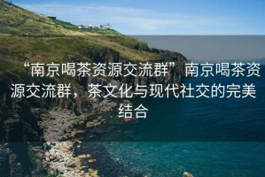 “南京喝茶資源交流群”南京喝茶資源交流群，茶文化與現(xiàn)代社交的完美結(jié)合