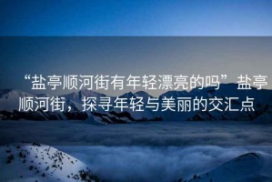“鹽亭順河街有年輕漂亮的嗎”鹽亭順河街，探尋年輕與美麗的交匯點(diǎn)
