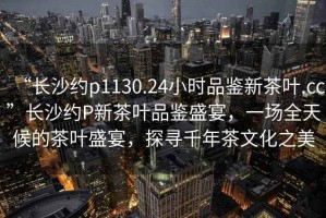 “長沙約p1130.24小時(shí)品鑒新茶葉.cc”長沙約P新茶葉品鑒盛宴，一場全天候的茶葉盛宴，探尋千年茶文化之美