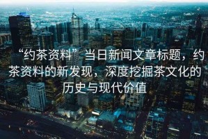“約茶資料”當(dāng)日新聞文章標(biāo)題，約茶資料的新發(fā)現(xiàn)，深度挖掘茶文化的歷史與現(xiàn)代價(jià)值