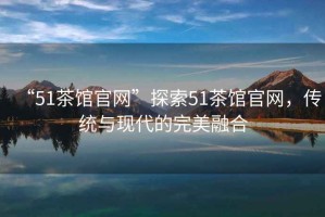 “51茶館官網(wǎng)”探索51茶館官網(wǎng)，傳統(tǒng)與現(xiàn)代的完美融合