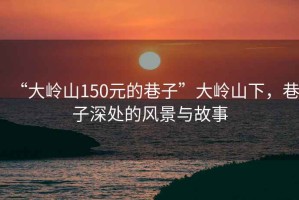 “大嶺山150元的巷子”大嶺山下，巷子深處的風(fēng)景與故事
