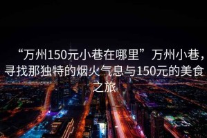 “萬州150元小巷在哪里”萬州小巷，尋找那獨特的煙火氣息與150元的美食之旅