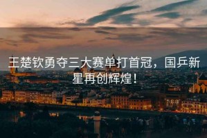 王楚欽勇奪三大賽單打首冠，國乒新星再創(chuàng)輝煌！