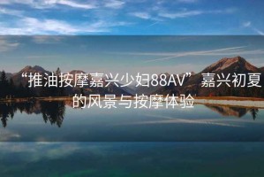 “推油按摩嘉興少婦88AV”嘉興初夏的風(fēng)景與按摩體驗(yàn)