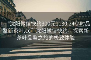 “沈陽微信快約300元1130.24小時品鑒新茶葉.cc”沈陽微信快約，探索新茶葉品鑒之旅的極致體驗