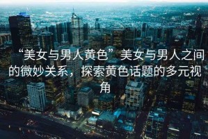 “美女與男人黃色”美女與男人之間的微妙關(guān)系，探索黃色話題的多元視角