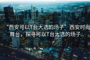 “西安可以T臺大選的場子”西安時尚舞臺，探尋可以T臺大選的場子