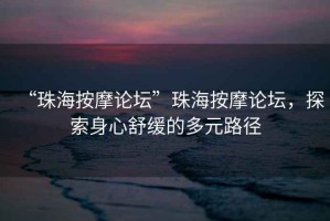 “珠海按摩論壇”珠海按摩論壇，探索身心舒緩的多元路徑