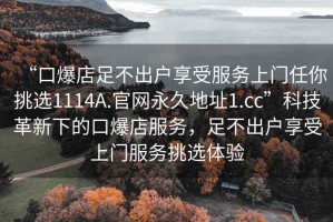 “口爆店足不出戶(hù)享受服務(wù)上門(mén)任你挑選1114A.官網(wǎng)永久地址1.cc”科技革新下的口爆店服務(wù)，足不出戶(hù)享受上門(mén)服務(wù)挑選體驗(yàn)