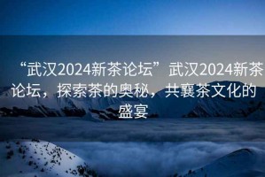 “武漢2024新茶論壇”武漢2024新茶論壇，探索茶的奧秘，共襄茶文化的盛宴
