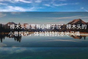 “樟木頭哪里有小巷子玩”樟木頭的小巷探秘，體驗(yàn)獨(dú)特的本地風(fēng)情
