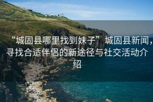 “城固縣哪里找到妹子”城固縣新聞，尋找合適伴侶的新途徑與社交活動(dòng)介紹