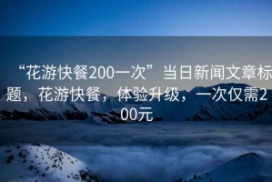 “花游快餐200一次”當(dāng)日新聞文章標(biāo)題，花游快餐，體驗(yàn)升級(jí)，一次僅需200元
