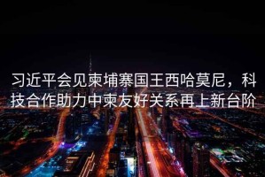 習近平會見柬埔寨國王西哈莫尼，科技合作助力中柬友好關系再上新臺階