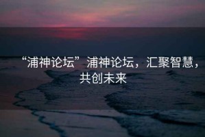 “浦神論壇”浦神論壇，匯聚智慧，共創(chuàng)未來