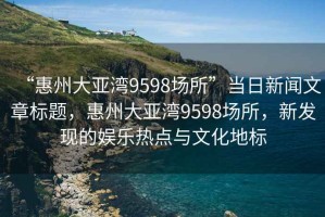“惠州大亞灣9598場所”當日新聞文章標題，惠州大亞灣9598場所，新發(fā)現的娛樂熱點與文化地標