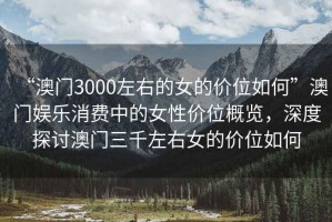 “澳門(mén)3000左右的女的價(jià)位如何”澳門(mén)娛樂(lè)消費(fèi)中的女性價(jià)位概覽，深度探討澳門(mén)三千左右女的價(jià)位如何