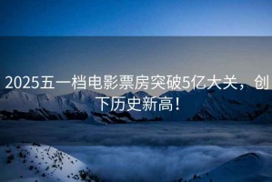 2025五一檔電影票房突破5億大關(guān)，創(chuàng)下歷史新高！