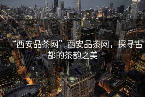 “西安品茶網(wǎng)”西安品茶網(wǎng)，探尋古都的茶韻之美