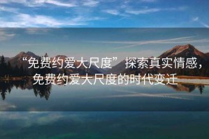 “免費約愛大尺度”探索真實情感，免費約愛大尺度的時代變遷