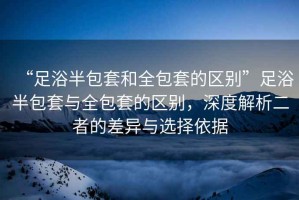 “足浴半包套和全包套的區(qū)別”足浴半包套與全包套的區(qū)別，深度解析二者的差異與選擇依據(jù)