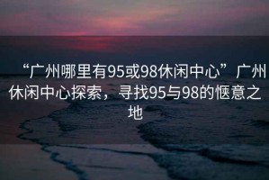 “廣州哪里有95或98休閑中心”廣州休閑中心探索，尋找95與98的愜意之地