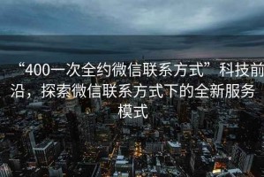 “400一次全約微信聯(lián)系方式”科技前沿，探索微信聯(lián)系方式下的全新服務模式
