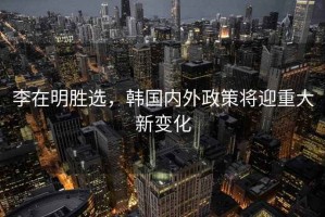 李在明勝選，韓國(guó)內(nèi)外政策將迎重大新變化