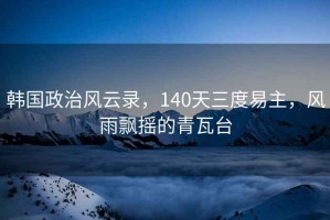 韓國政治風(fēng)云錄，140天三度易主，風(fēng)雨飄搖的青瓦臺